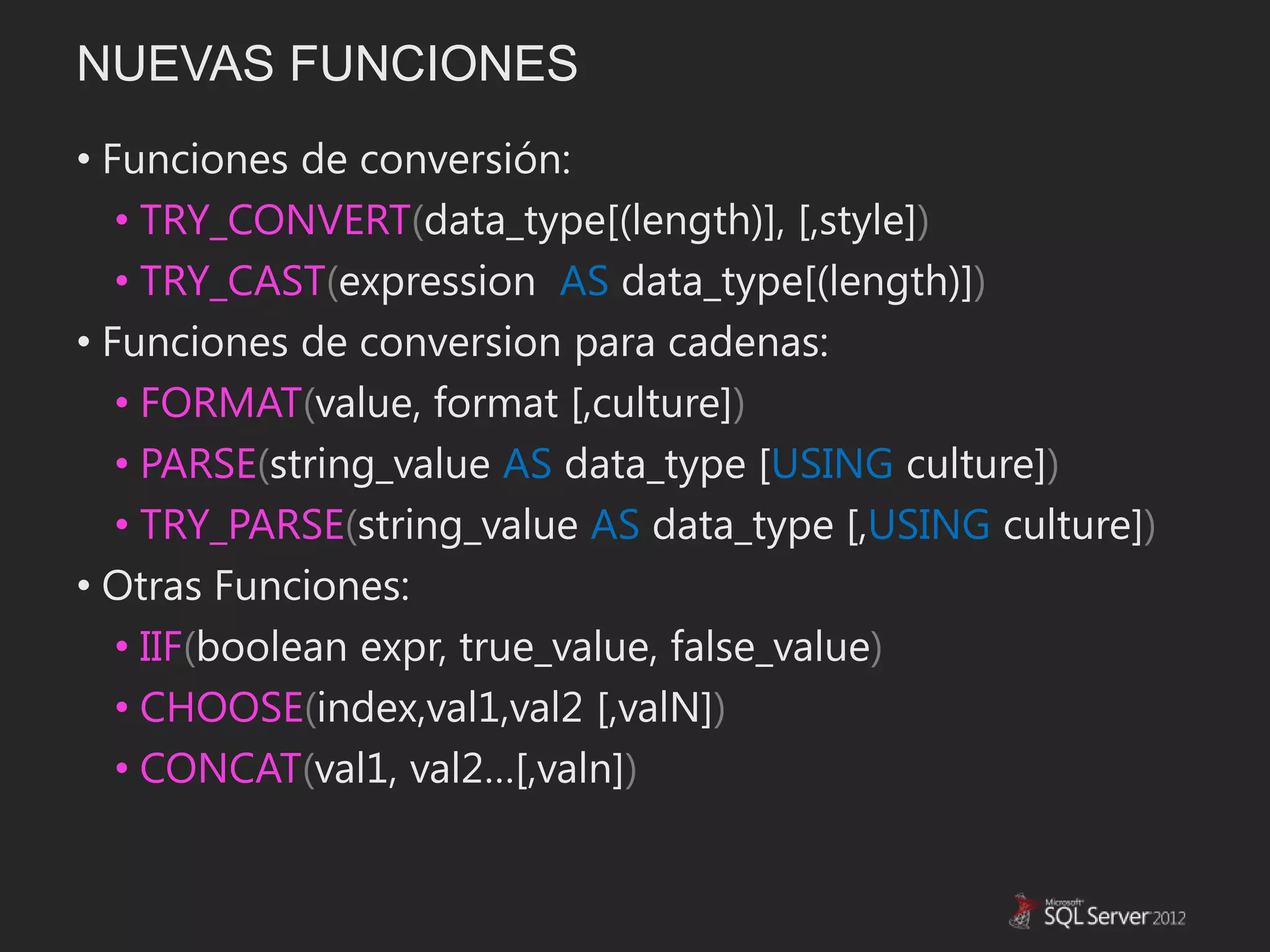 NUEVAS FUNCIONES
• Funciones de conversión:
   • TRY_CONVERT(data_type[(length)], [,style])
   • TRY_CAST(expression AS data_type[(length)])
• Funciones de conversion para cadenas:
   • FORMAT(value, format [,culture])
   • PARSE(string_value AS data_type [USING culture])
   • TRY_PARSE(string_value AS data_type [,USING culture])
• Otras Funciones:
   • IIF(boolean expr, true_value, false_value)
   • CHOOSE(index,val1,val2 [,valN])
   • CONCAT(val1, val2…[,valn])
 