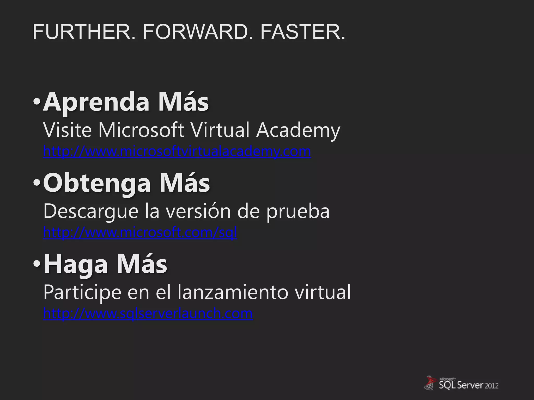 FURTHER. FORWARD. FASTER.


•Aprenda Más
Visite Microsoft Virtual Academy
http://www.microsoftvirtualacademy.com

•Obtenga Más
Descargue la versión de prueba
http://www.microsoft.com/sql

•Haga Más
Participe en el lanzamiento virtual
http://www.sqlserverlaunch.com
 