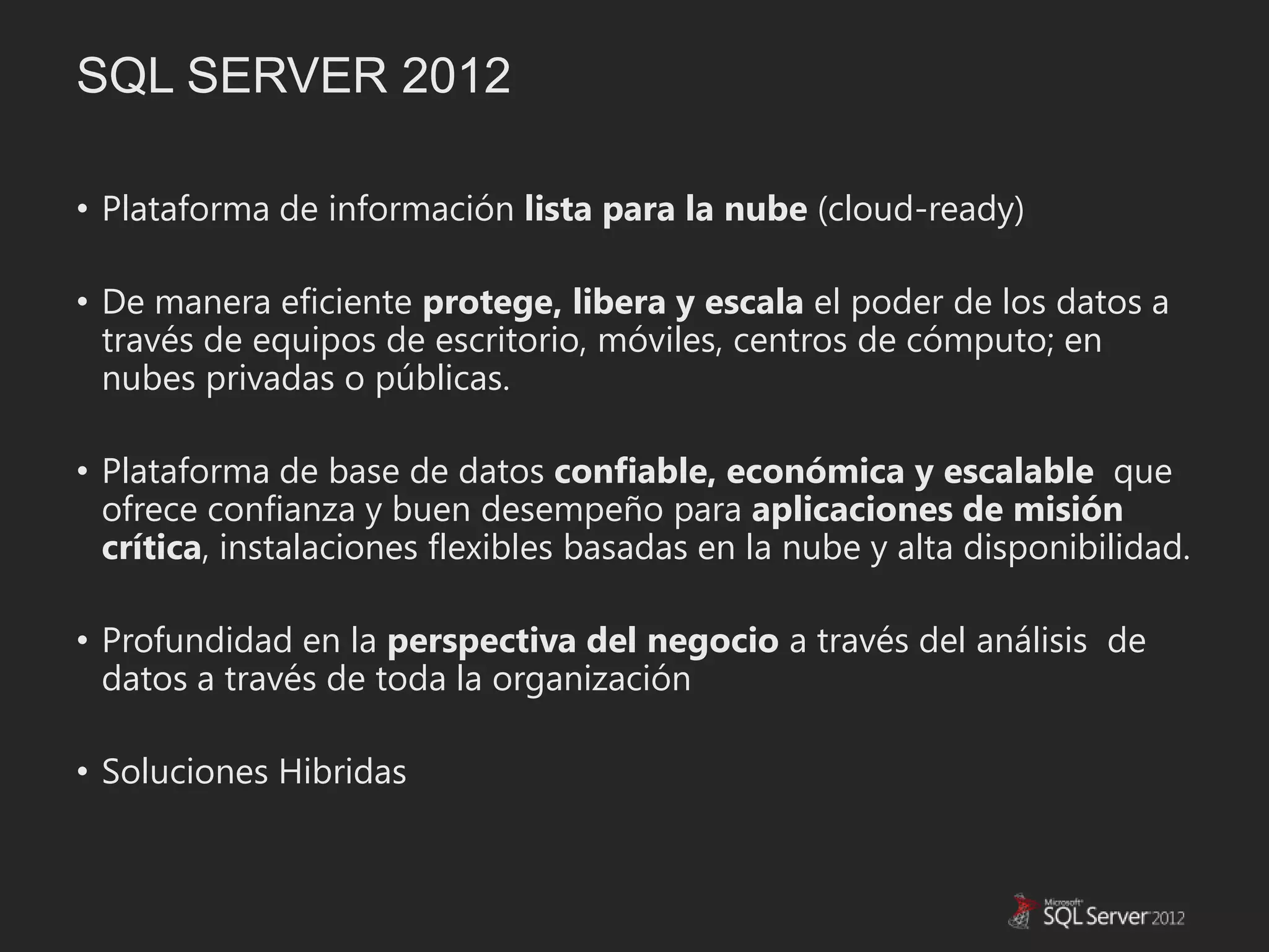 SQL SERVER 2012

• Plataforma de información lista para la nube (cloud-ready)

• De manera eficiente protege, libera y escala el poder de los datos a
  través de equipos de escritorio, móviles, centros de cómputo; en
  nubes privadas o públicas.

• Plataforma de base de datos confiable, económica y escalable que
  ofrece confianza y buen desempeño para aplicaciones de misión
  crítica, instalaciones flexibles basadas en la nube y alta disponibilidad.

• Profundidad en la perspectiva del negocio a través del análisis de
  datos a través de toda la organización

• Soluciones Hibridas
 