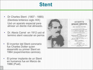 Stent

    •   Dr Charles Stent (1807 - 1885)
        (Dentista británico siglo XIX)
        Usó un aparato especial para
        alinear un diente mal alineado.

    •   Dr. Alexis Carrel en 1912 usó el
        termino stent vascular en perros


    •   El inventor del Stent coronario
        fue Charles Dotter quien
        desarrolló su primer Stent en
        1964 (experimentos caninos).

    •   El primer implante de un Stent
        en humanos fue en Marzo de
        1986 (Puel).
•
 