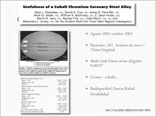 dededede
            Agosto 2001-octubre 2002


            Pacientes: 267, lesiones de novo <
             25mm longitud

            Multi-Link Vision struts delgados
             0.0032”

            Cromo - cobalto


            Radiopacidad, Fuerza Radial
             Flexibilidad


                       •Am J Cardiol 2003;92:463-466
 