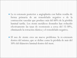  La re-estenosis posterior a angioplastia con balón resulta de
  forma primaria de un remodelado negativo o de la
  contracción vascular que produce más del 60% de la pérdida
  luminal tardía. Los stents metálicos desnudos han reducido
  efectivamente las tasas de reestenosis a cerca del 15-30%,
  eliminando la retración elástica y el remodelado negativo.

 El uso de stents creo un nuevo problema: la re-estenosis
  dentro del mismo, que se define como la pérdida de más del
  50% del diámetro luminal dentro del stent.
 