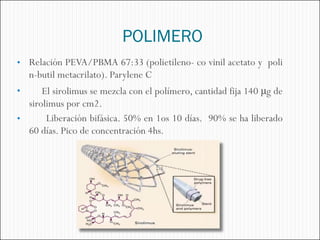 POLIMERO
• Relación PEVA/PBMA 67:33 (polietileno- co vinil acetato y poli
    n-butil metacrilato). Parylene C
•     El sirolimus se mezcla con el polímero, cantidad fija 140 μg de
  sirolimus por cm2.
•      Liberación bifásica. 50% en 1os 10 días. 90% se ha liberado
  60 días. Pico de concentración 4hs.
 