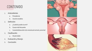CONTENIDO
1. Antecedentes
a. Prevalencia
b. Uso de vocablos
2. Definición
a. ¿Cuándo puede ocurrir?
b. Causa más frecuente
c. Características del ciclo menstrual normal y anormal
3. Clasificación
a. PALM COEIN
4. Evaluación y Manejo
5. Conclusión
 
