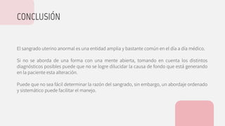 El sangrado uterino anormal es una entidad amplia y bastante común en el día a día médico.
Si no se aborda de una forma con una mente abierta, tomando en cuenta los distintos
diagnósticos posibles puede que no se logre dilucidar la causa de fondo que está generando
en la paciente esta alteración.
Puede que no sea fácil determinar la razón del sangrado, sin embargo, un abordaje ordenado
y sistemático puede facilitar el manejo.
CONCLUSIÓN
 