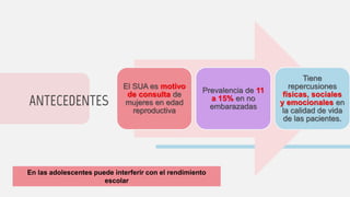 ANTECEDENTES
El SUA es motivo
de consulta de
mujeres en edad
reproductiva
Prevalencia de 11
a 15% en no
embarazadas
Tiene
repercusiones
físicas, sociales
y emocionales en
la calidad de vida
de las pacientes.
En las adolescentes puede interferir con el rendimiento
escolar
 