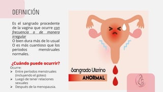 Es el sangrado procedente
de la vagina que ocurre con
frecuencia o de manera
irregular
O bien dura más de lo usual
O es más cuantioso que los
periodos menstruales
normales.
DEFINICIÓN
¿Cuándo puede ocurrir?
Ocurre:
➢ Entre períodos menstruales
(incluyendo el goteo)
➢ Luego de tener relaciones
sexuales
➢ Después de la menopausia.
 