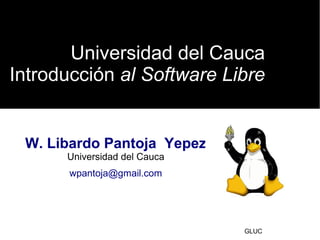Universidad del Cauca
Introducción al Software Libreal Software Libre
GLUC
W. Libardo Pantoja Yepez
Universidad del Cauca
wpantoja@gmail.com
 