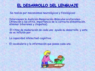 EL DESARROLLO DEL LENGUAJE
Se realiza por mecanismos neurológicos y fisiológicos:
• Intervienen la Audición-Respiración-Músculos orofaciales-.
(Atención a las otitis, importancia de la correcta alimentación,
eliminar biberones y chupetes).
El ritmo de maduración de cada uno ayuda su desarrollo, y este
se ve influido por:
• La capacidad intelectual-cognitiva.
• El vocabulario y la información que posea cada uno.
 