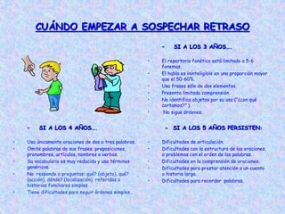 CUÁNDO EMPEZAR A SOSPECHAR RETRASO
– SI A LOS 3 AÑOS….
• El repertorio fonético está limitado a 5-6
fonemas.
• El habla es ininteligible en una proporción mayor
que el 50-60%.
• Usa frases sólo de dos elementos.
• Presenta limitada comprensión.
• No identifica objetos por su uso (“¿con qué
cortamos?” ).
• No sigue órdenes.
– SI A LOS 4 AÑOS….
• Usa únicamente oraciones de dos o tres palabras.
• Omite palabras de sus frases: preposiciones,
pronombres, artículos, nombres o verbos.
• Su vocabulario es muy reducido y usa términos
genéricos.
• No responde a preguntas: qué? (objeto), qué?
(acción), dónde? (localización) referidas a
historias familiares simples
• Tiene dificultades para seguir órdenes simples..
- SI A LOS 5 AÑOS PERSISTEN:
• Dificultades de articulación.
• Dificultades con la estructura de las oraciones,
o problemas con el orden de las palabras.
• Dificultades en la comprensión de oraciones.
• Dificultades para prestar atención a un cuento
o historia larga.
• Dificultades para recordar palabras.
 