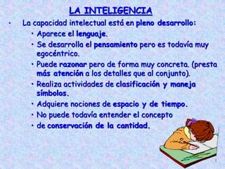 LA INTELIGENCIA
• La capacidad intelectual está en pleno desarrollo:
• Aparece el lenguaje.
• Se desarrolla el pensamiento pero es todavía muy
egocéntrico.
• Puede razonar pero de forma muy concreta. (presta
más atención a los detalles que al conjunto).
• Realiza actividades de clasificación y maneja
símbolos.
• Adquiere nociones de espacio y de tiempo.
• No puede todavía entender el concepto
• de conservación de la cantidad.
 