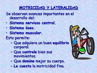 MOTRICIDAD Y LATERALIDAD
Se observan avances importantes en el
desarrollo del:
• Sistema nervioso central.
• Sistema óseo.
• Sistema muscular.
Esto permite:
– Que adquiera un buen equilibrio
corporal.
– Que controle bien sus
movimientos.
– Que domine mejor su cuerpo.
– Le cuesta la motricidad fina.
 