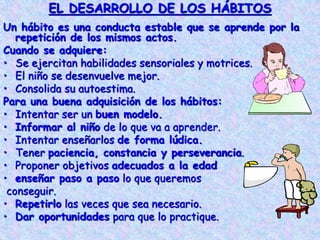 EL DESARROLLO DE LOS HÁBITOS
Un hábito es una conducta estable que se aprende por la
repetición de los mismos actos.
Cuando se adquiere:
• Se ejercitan habilidades sensoriales y motrices.
• El niño se desenvuelve mejor.
• Consolida su autoestima.
Para una buena adquisición de los hábitos:
• Intentar ser un buen modelo.
• Informar al niño de lo que va a aprender.
• Intentar enseñarlos de forma lúdica.
• Tener paciencia, constancia y perseverancia.
• Proponer objetivos adecuados a la edad
• enseñar paso a paso lo que queremos
conseguir.
• Repetirlo las veces que sea necesario.
• Dar oportunidades para que lo practique.
 