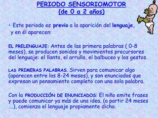 PERIODO SENSORIOMOTOR
(de 0 a 2 años)
• Este periodo es previo a la aparición del lenguaje,
y en él aparecen:
EL PRELENGUAJE: Antes de las primera palabras ( 0-8
meses), se producen sonidos y movimientos precursores
del lenguaje: el llanto, el arrullo, el balbuceo y los gestos.
LAS PRIMERAS PALABRAS. Sirven para comunicar algo
(aparecen entre los 8-24 meses), y son enunciados que
expresan un pensamiento completo con una sola palabra.
Con la PRODUCCIÓN DE ENUNCIADOS: El niño emite frases
y puede comunicar ya más de una idea. (a partir 24 meses
….), comienza el lenguaje propiamente dicho.
 