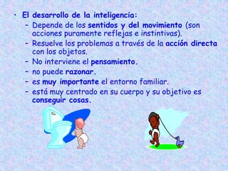 • El desarrollo de la inteligencia:
– Depende de los sentidos y del movimiento (son
acciones puramente reflejas e instintivas).
– Resuelve los problemas a través de la acción directa
con los objetos.
– No interviene el pensamiento.
– no puede razonar.
– es muy importante el entorno familiar.
– está muy centrado en su cuerpo y su objetivo es
conseguir cosas.
 