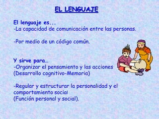 EL LENGUAJE
El lenguaje es...
-La capacidad de comunicación entre las personas.
-Por medio de un código común.
Y sirve para…
-Organizar el pensamiento y las acciones
(Desarrollo cognitivo-Memoria)
-Regular y estructurar la personalidad y el
comportamiento social
(Función personal y social).
 