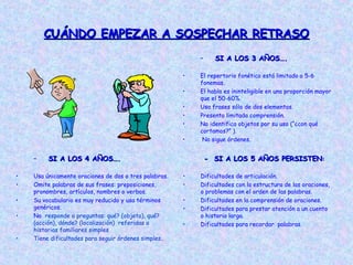 CUÁNDO EMPEZAR A SOSPECHAR RETRASOCUÁNDO EMPEZAR A SOSPECHAR RETRASO
– SI A LOS 3 AÑOS….SI A LOS 3 AÑOS….
• El repertorio fonético está limitado a 5-6
fonemas.
• El habla es ininteligible en una proporción mayor
que el 50-60%.
• Usa frases sólo de dos elementos.
• Presenta limitada comprensión.
• No identifica objetos por su uso (“¿con qué
cortamos?” ).
• No sigue órdenes.
– SI A LOS 4 AÑOS….SI A LOS 4 AÑOS….
• Usa únicamente oraciones de dos o tres palabras.
• Omite palabras de sus frases: preposiciones,
pronombres, artículos, nombres o verbos.
• Su vocabulario es muy reducido y usa términos
genéricos.
• No responde a preguntas: qué? (objeto), qué?
(acción), dónde? (localización) referidas a
historias familiares simples
• Tiene dificultades para seguir órdenes simples..
- SI A LOS 5 AÑOS- SI A LOS 5 AÑOS PERSISTENPERSISTEN::
• Dificultades de articulación.
• Dificultades con la estructura de las oraciones,
o problemas con el orden de las palabras.
• Dificultades en la comprensión de oraciones.
• Dificultades para prestar atención a un cuento
o historia larga.
• Dificultades para recordar palabras.
 