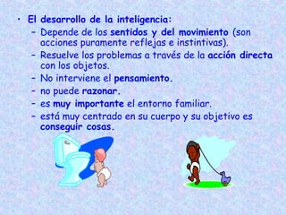 • El desarrollo de la inteligencia:
– Depende de los sentidos y del movimiento (son
acciones puramente reflejas e instintivas).
– Resuelve los problemas a través de la acción directa
con los objetos.
– No interviene el pensamiento.
– no puede razonar.
– es muy importante el entorno familiar.
– está muy centrado en su cuerpo y su objetivo es
conseguir cosas.
 