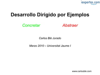 Desarrollo Dirigido por Ejemplos Concretar   en lugar de   Abstraer Carlos Blé Jurado Marzo 2010 – Universitat Jaume I www.carlosble.com 
