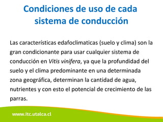Condiciones de uso de cada  sistema de conducción Las características edafoclimaticas (suelo y clima) son la gran condicionante para usar cualquier sistema de conducción en  Vitis vinifera , ya que la profundidad del suelo y el clima predominante en una determinada zona geográfica, determinan la cantidad de agua, nutrientes y con esto el potencial de crecimiento de las parras. 