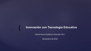 {
Daniel Arturo Gutiérrez Colorado, M.C.
www.danielgc.com
Noviembre de 2016
Innovación con Tecnología Educativa
 