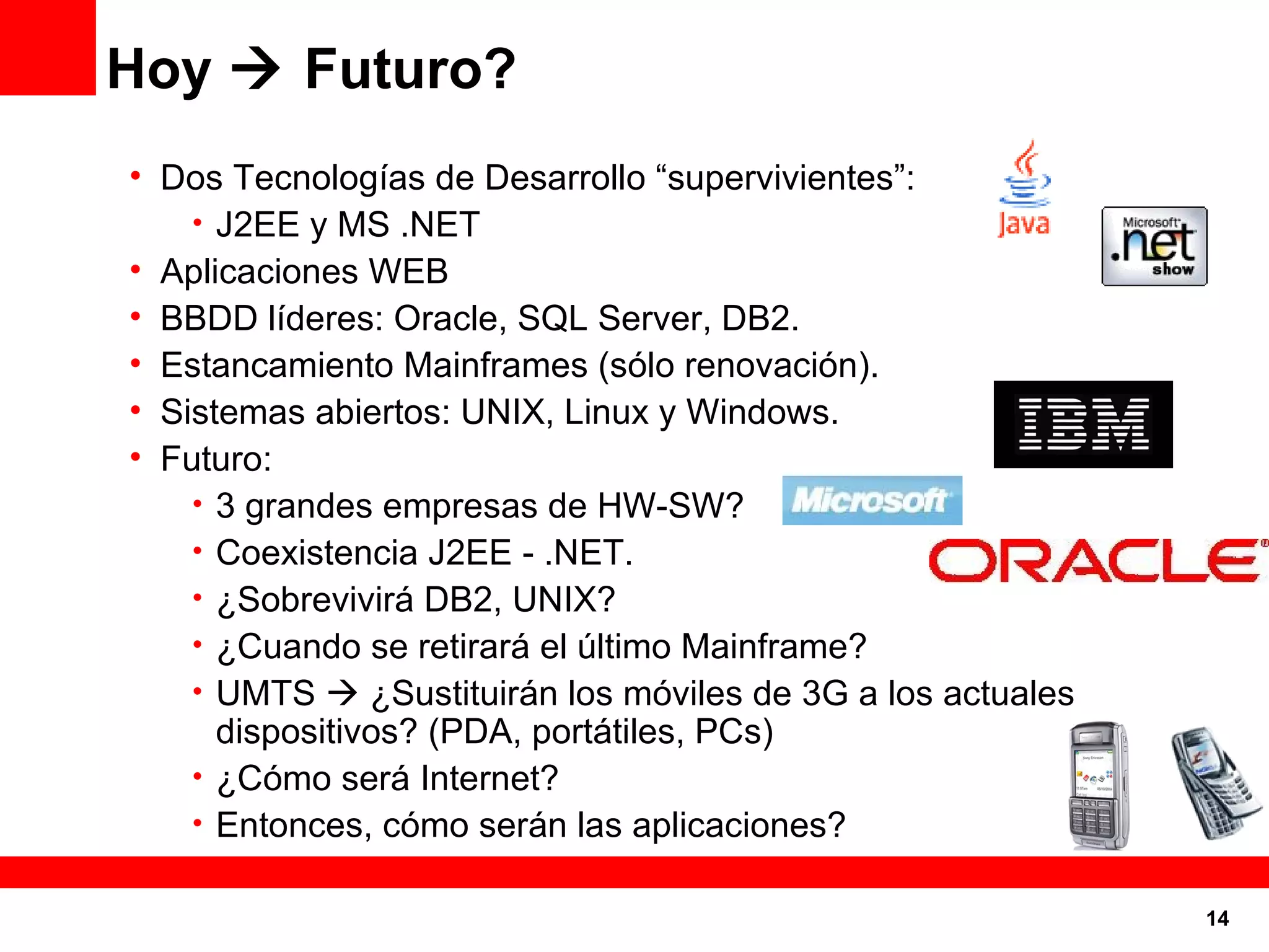 Hoy    Futuro? Dos Tecnologías de Desarrollo “supervivientes”: J2EE y MS .NET Aplicaciones WEB BBDD líderes: Oracle, SQL Server, DB2. Estancamiento Mainframes (sólo renovación). Sistemas abiertos: UNIX, Linux y Windows. Futuro: 3 grandes empresas de HW-SW? Coexistencia J2EE - .NET. ¿Sobrevivirá DB2, UNIX? ¿Cuando se retirará el último Mainframe? UMTS    ¿Sustituirán los móviles de 3G a los actuales dispositivos? (PDA, portátiles, PCs) ¿Cómo será Internet? Entonces, cómo serán las aplicaciones? 