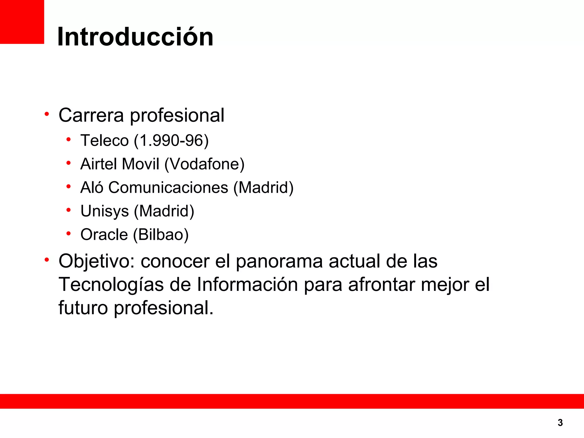 Introducción Carrera profesional Teleco (1.990-96) Airtel Movil (Vodafone) Aló Comunicaciones (Madrid) Unisys (Madrid) Oracle (Bilbao) Objetivo: conocer el panorama actual de las Tecnologías de Información para afrontar mejor el futuro profesional. 