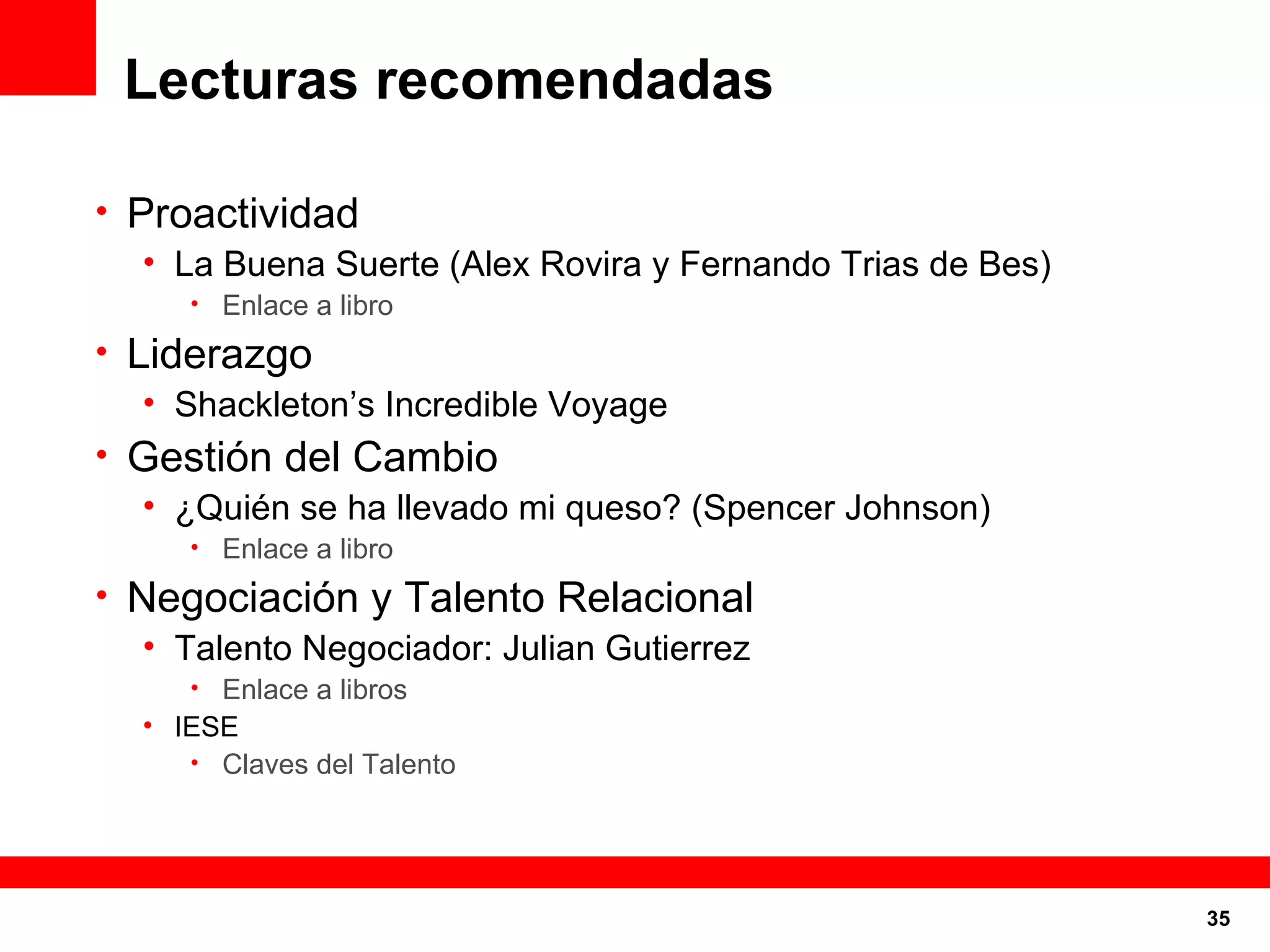 Lecturas recomendadas Proactividad La Buena Suerte (Alex Rovira y Fernando Trias de Bes) Enlace a libro Liderazgo Shackleton’s Incredible Voyage Gestión del Cambio ¿Quién se ha llevado mi queso? (Spencer Johnson) Enlace a libro Negociación y Talento Relacional Talento Negociador: Julian Gutierrez Enlace a libros IESE Claves del Talento 