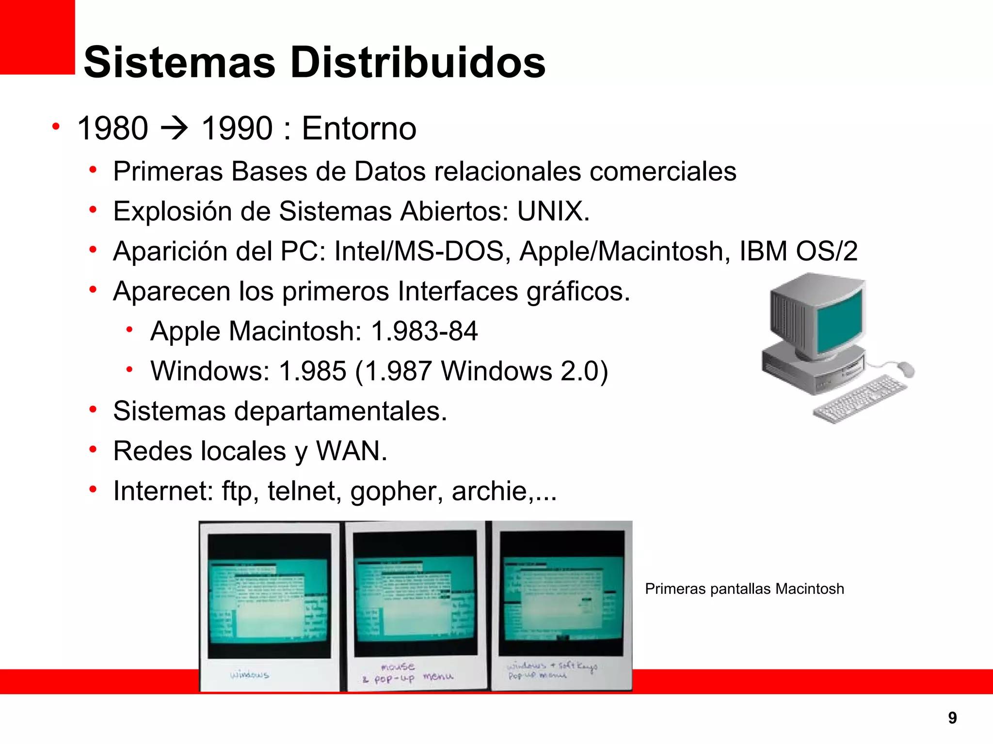 Sistemas Distribuidos 1980    1990 : Entorno Primeras Bases de Datos relacionales comerciales Explosión de Sistemas Abiertos: UNIX. Aparición del PC: Intel/MS-DOS, Apple/Macintosh, IBM OS/2 Aparecen los primeros Interfaces gráficos. Apple Macintosh: 1.983-84 Windows: 1.985 (1.987 Windows 2.0) Sistemas departamentales. Redes locales y WAN. Internet: ftp, telnet, gopher, archie,... Primeras pantallas Macintosh 