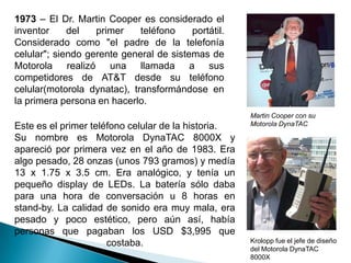 1973 – El Dr. Martin Cooper es considerado el inventor del primer teléfono portátil. Considerado como "el padre de la telefonía celular"; siendo gerente general de sistemas de Motorola realizó una llamada a sus competidores de AT&T desde su teléfono celular(motorola dynatac), transformándose en la primera persona en hacerlo. Martin Cooper con su Motorola DynaTACEste es el primer teléfono celular de la historia.Su nombre es Motorola DynaTAC 8000X y apareció por primera vez en el año de 1983. Era algo pesado, 28 onzas (unos 793 gramos) y medía 13 x 1.75 x 3.5 cm. Era analógico, y tenía un pequeño display de LEDs. La batería sólo daba para una hora de conversación u 8 horas en stand-by. La calidad de sonido era muy mala, era pesado y poco estético, pero aún así, había personas que pagaban los USD $3,995 que costaba. Krolopp fue el jefe de diseño del Motorola DynaTAC 8000X