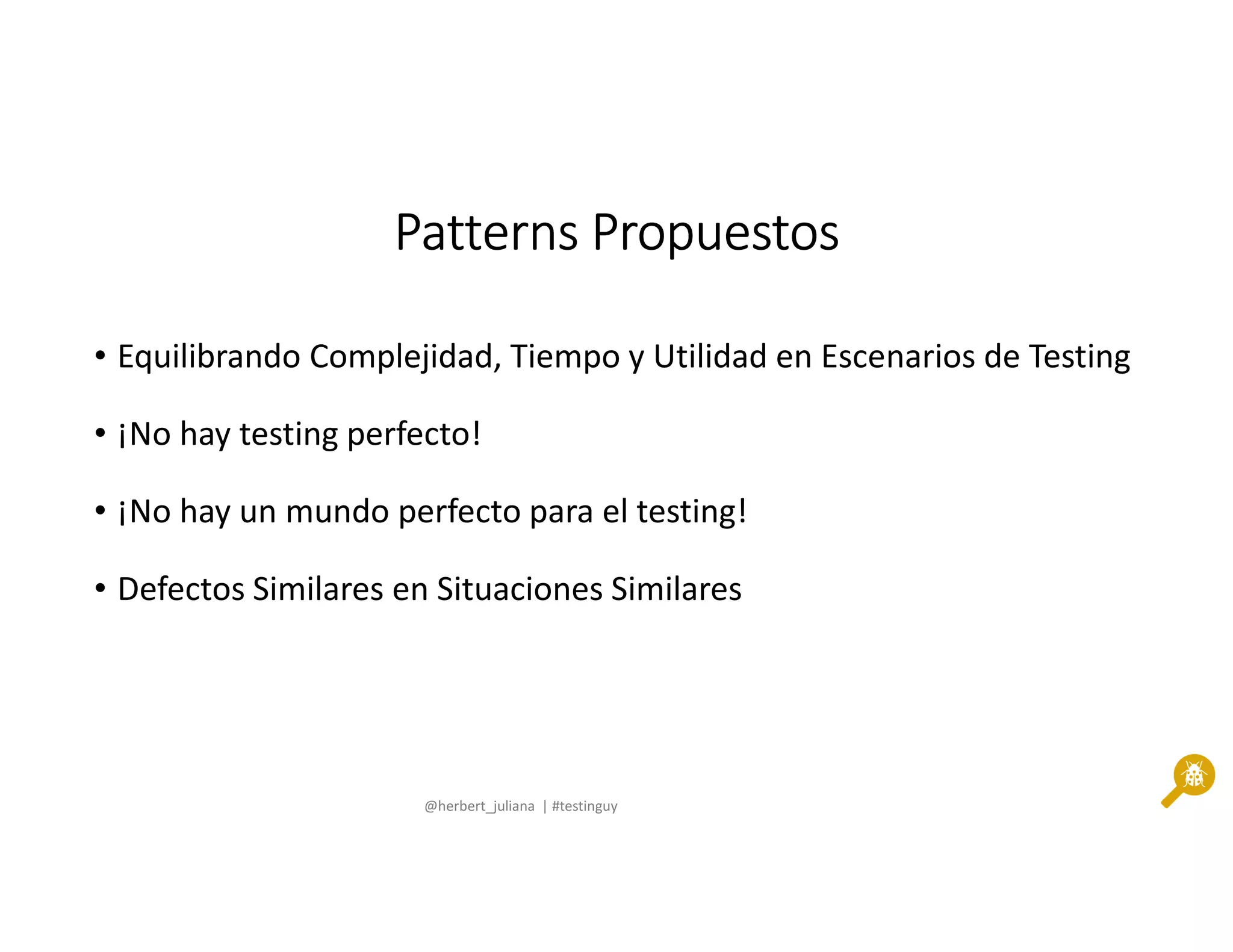 @herbert_juliana | #testinguy
PatternsPatternsPatternsPatterns PropuestosPropuestosPropuestosPropuestos
• Equilibrando Complejidad, Tiempo y Utilidad en Escenarios de Testing
• ¡No hay testing perfecto!
• ¡No hay un mundo perfecto para el testing!
• Defectos Similares en Situaciones Similares
 