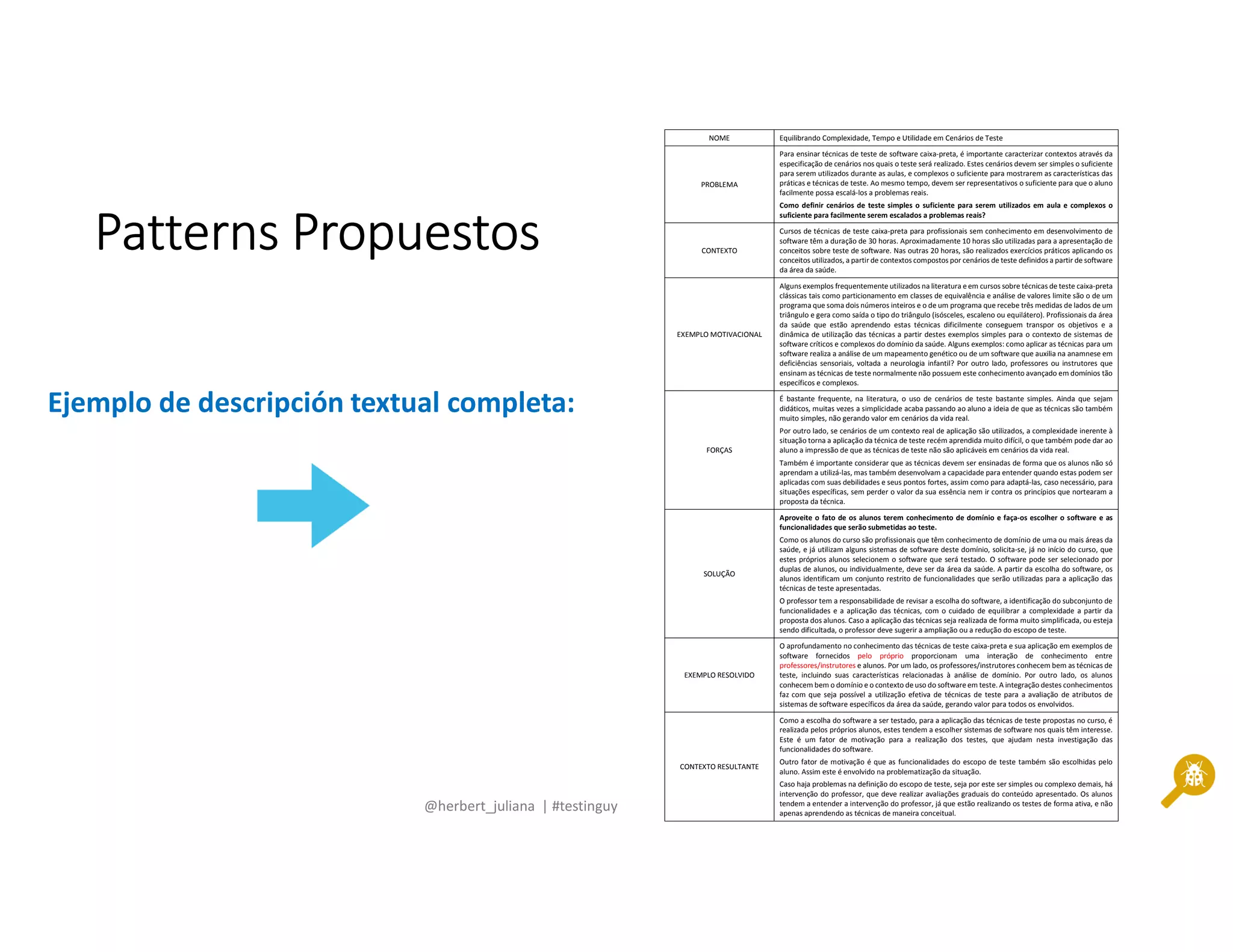 @herbert_juliana | #testinguy
PatternsPatternsPatternsPatterns PropuestosPropuestosPropuestosPropuestos
NOME Equilibrando Complexidade, Tempo e Utilidade em Cenários de Teste
PROBLEMA
Para ensinar técnicas de teste de software caixa-preta, é importante caracterizar contextos através da
especificação de cenários nos quais o teste será realizado. Estes cenários devem ser simples o suficiente
para serem utilizados durante as aulas, e complexos o suficiente para mostrarem as características das
práticas e técnicas de teste. Ao mesmo tempo, devem ser representativos o suficiente para que o aluno
facilmente possa escalá-los a problemas reais.
Como definir cenários de teste simples o suficiente para serem utilizados em aula e complexos o
suficiente para facilmente serem escalados a problemas reais?
CONTEXTO
Cursos de técnicas de teste caixa-preta para profissionais sem conhecimento em desenvolvimento de
software têm a duração de 30 horas. Aproximadamente 10 horas são utilizadas para a apresentação de
conceitos sobre teste de software. Nas outras 20 horas, são realizados exercícios práticos aplicando os
conceitos utilizados, a partir de contextos compostos por cenários de teste definidos a partir de software
da área da saúde.
EXEMPLO MOTIVACIONAL
Alguns exemplos frequentemente utilizados na literatura e em cursos sobre técnicas de teste caixa-preta
clássicas tais como particionamento em classes de equivalência e análise de valores limite são o de um
programa que soma dois números inteiros e o de um programa que recebe três medidas de lados de um
triângulo e gera como saída o tipo do triângulo (isósceles, escaleno ou equilátero). Profissionais da área
da saúde que estão aprendendo estas técnicas dificilmente conseguem transpor os objetivos e a
dinâmica de utilização das técnicas a partir destes exemplos simples para o contexto de sistemas de
software críticos e complexos do domínio da saúde. Alguns exemplos: como aplicar as técnicas para um
software realiza a análise de um mapeamento genético ou de um software que auxilia na anamnese em
deficiências sensoriais, voltada a neurologia infantil? Por outro lado, professores ou instrutores que
ensinam as técnicas de teste normalmente não possuem este conhecimento avançado em domínios tão
específicos e complexos.
FORÇAS
É bastante frequente, na literatura, o uso de cenários de teste bastante simples. Ainda que sejam
didáticos, muitas vezes a simplicidade acaba passando ao aluno a ideia de que as técnicas são também
muito simples, não gerando valor em cenários da vida real.
Por outro lado, se cenários de um contexto real de aplicação são utilizados, a complexidade inerente à
situação torna a aplicação da técnica de teste recém aprendida muito difícil, o que também pode dar ao
aluno a impressão de que as técnicas de teste não são aplicáveis em cenários da vida real.
Também é importante considerar que as técnicas devem ser ensinadas de forma que os alunos não só
aprendam a utilizá-las, mas também desenvolvam a capacidade para entender quando estas podem ser
aplicadas com suas debilidades e seus pontos fortes, assim como para adaptá-las, caso necessário, para
situações específicas, sem perder o valor da sua essência nem ir contra os princípios que nortearam a
proposta da técnica.
SOLUÇÃO
Aproveite o fato de os alunos terem conhecimento de domínio e faça-os escolher o software e as
funcionalidades que serão submetidas ao teste.
Como os alunos do curso são profissionais que têm conhecimento de domínio de uma ou mais áreas da
saúde, e já utilizam alguns sistemas de software deste domínio, solicita-se, já no início do curso, que
estes próprios alunos selecionem o software que será testado. O software pode ser selecionado por
duplas de alunos, ou individualmente, deve ser da área da saúde. A partir da escolha do software, os
alunos identificam um conjunto restrito de funcionalidades que serão utilizadas para a aplicação das
técnicas de teste apresentadas.
O professor tem a responsabilidade de revisar a escolha do software, a identificação do subconjunto de
funcionalidades e a aplicação das técnicas, com o cuidado de equilibrar a complexidade a partir da
proposta dos alunos. Caso a aplicação das técnicas seja realizada de forma muito simplificada, ou esteja
sendo dificultada, o professor deve sugerir a ampliação ou a redução do escopo de teste.
EXEMPLO RESOLVIDO
O aprofundamento no conhecimento das técnicas de teste caixa-preta e sua aplicação em exemplos de
software fornecidos pelo próprio proporcionam uma interação de conhecimento entre
professores/instrutores e alunos. Por um lado, os professores/instrutores conhecem bem as técnicas de
teste, incluindo suas características relacionadas à análise de domínio. Por outro lado, os alunos
conhecem bem o domínio e o contexto de uso do software em teste. A integração destes conhecimentos
faz com que seja possível a utilização efetiva de técnicas de teste para a avaliação de atributos de
sistemas de software específicos da área da saúde, gerando valor para todos os envolvidos.
CONTEXTO RESULTANTE
Como a escolha do software a ser testado, para a aplicação das técnicas de teste propostas no curso, é
realizada pelos próprios alunos, estes tendem a escolher sistemas de software nos quais têm interesse.
Este é um fator de motivação para a realização dos testes, que ajudam nesta investigação das
funcionalidades do software.
Outro fator de motivação é que as funcionalidades do escopo de teste também são escolhidas pelo
aluno. Assim este é envolvido na problematização da situação.
Caso haja problemas na definição do escopo de teste, seja por este ser simples ou complexo demais, há
intervenção do professor, que deve realizar avaliações graduais do conteúdo apresentado. Os alunos
tendem a entender a intervenção do professor, já que estão realizando os testes de forma ativa, e não
apenas aprendendo as técnicas de maneira conceitual.
Ejemplo de descripción textual completa:
 