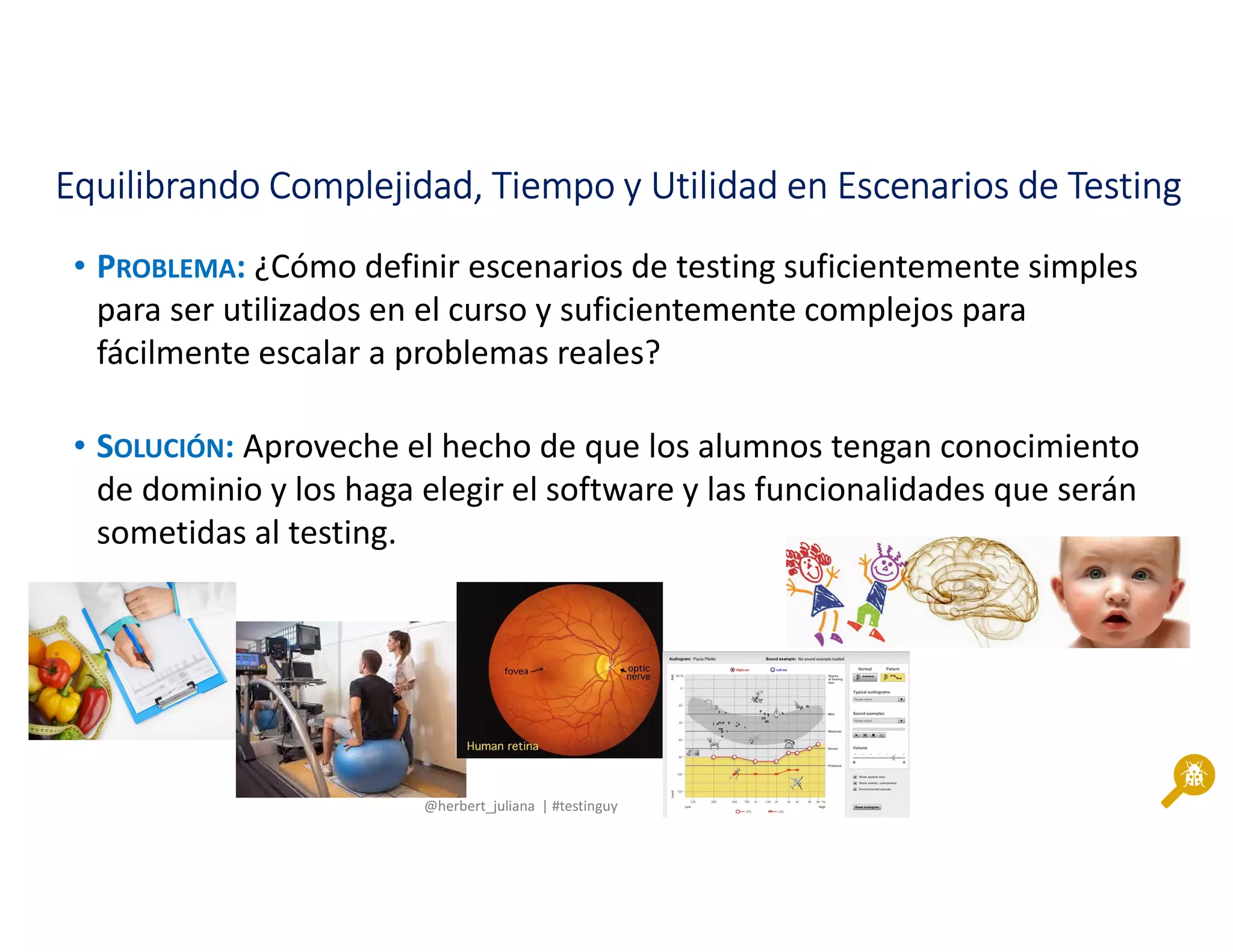 @herbert_juliana | #testinguy
Equilibrando Complejidad, Tiempo y Utilidad en Escenarios de TestingEquilibrando Complejidad, Tiempo y Utilidad en Escenarios de TestingEquilibrando Complejidad, Tiempo y Utilidad en Escenarios de TestingEquilibrando Complejidad, Tiempo y Utilidad en Escenarios de Testing
• PROBLEMA: ¿Cómo definir escenarios de testing suficientemente simples
para ser utilizados en el curso y suficientemente complejos para
fácilmente escalar a problemas reales?
• SOLUCIÓN: Aproveche el hecho de que los alumnos tengan conocimiento
de dominio y los haga elegir el software y las funcionalidades que serán
sometidas al testing.
 
