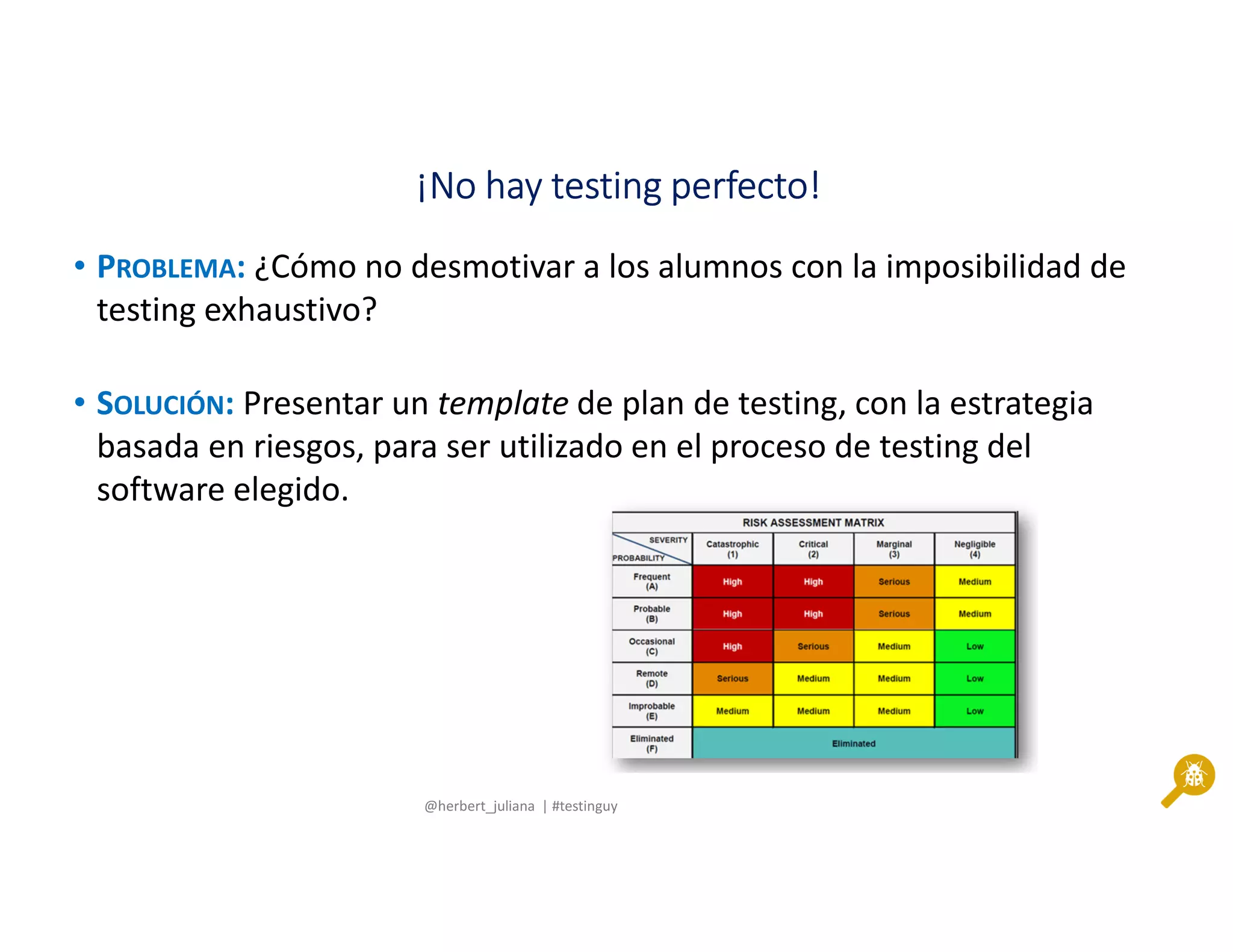 @herbert_juliana | #testinguy
¡No hay testing perfecto!¡No hay testing perfecto!¡No hay testing perfecto!¡No hay testing perfecto!
• PROBLEMA: ¿Cómo no desmotivar a los alumnos con la imposibilidad de
testing exhaustivo?
• SOLUCIÓN: Presentar un template de plan de testing, con la estrategia
basada en riesgos, para ser utilizado en el proceso de testing del
software elegido.
 