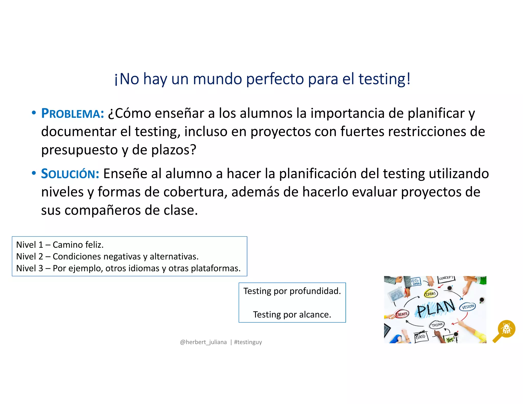 @herbert_juliana | #testinguy
¡No hay un mundo perfecto para el testing!¡No hay un mundo perfecto para el testing!¡No hay un mundo perfecto para el testing!¡No hay un mundo perfecto para el testing!
• PROBLEMA: ¿Cómo enseñar a los alumnos la importancia de planificar y
documentar el testing, incluso en proyectos con fuertes restricciones de
presupuesto y de plazos?
• SOLUCIÓN: Enseñe al alumno a hacer la planificación del testing utilizando
niveles y formas de cobertura, además de hacerlo evaluar proyectos de
sus compañeros de clase.
Nivel 1 – Camino feliz.
Nivel 2 – Condiciones negativas y alternativas.
Nivel 3 – Por ejemplo, otros idiomas y otras plataformas.
Testing por profundidad.
Testing por alcance.
 