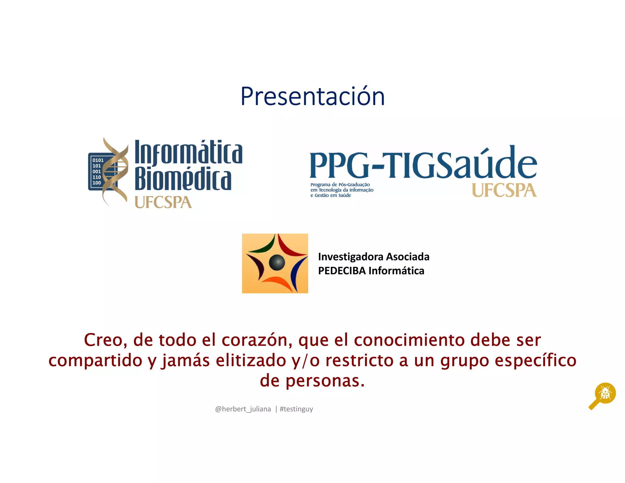 @herbert_juliana | #testinguy
PresentaciónPresentaciónPresentaciónPresentación
Creo, de todo el corazón, que el conocimiento debe serCreo, de todo el corazón, que el conocimiento debe serCreo, de todo el corazón, que el conocimiento debe serCreo, de todo el corazón, que el conocimiento debe ser
compartido y jamáscompartido y jamáscompartido y jamáscompartido y jamás elitizadoelitizadoelitizadoelitizado y/o restricto a un grupo específicoy/o restricto a un grupo específicoy/o restricto a un grupo específicoy/o restricto a un grupo específico
de personas.de personas.de personas.de personas.
Investigadora Asociada
PEDECIBA Informática
 