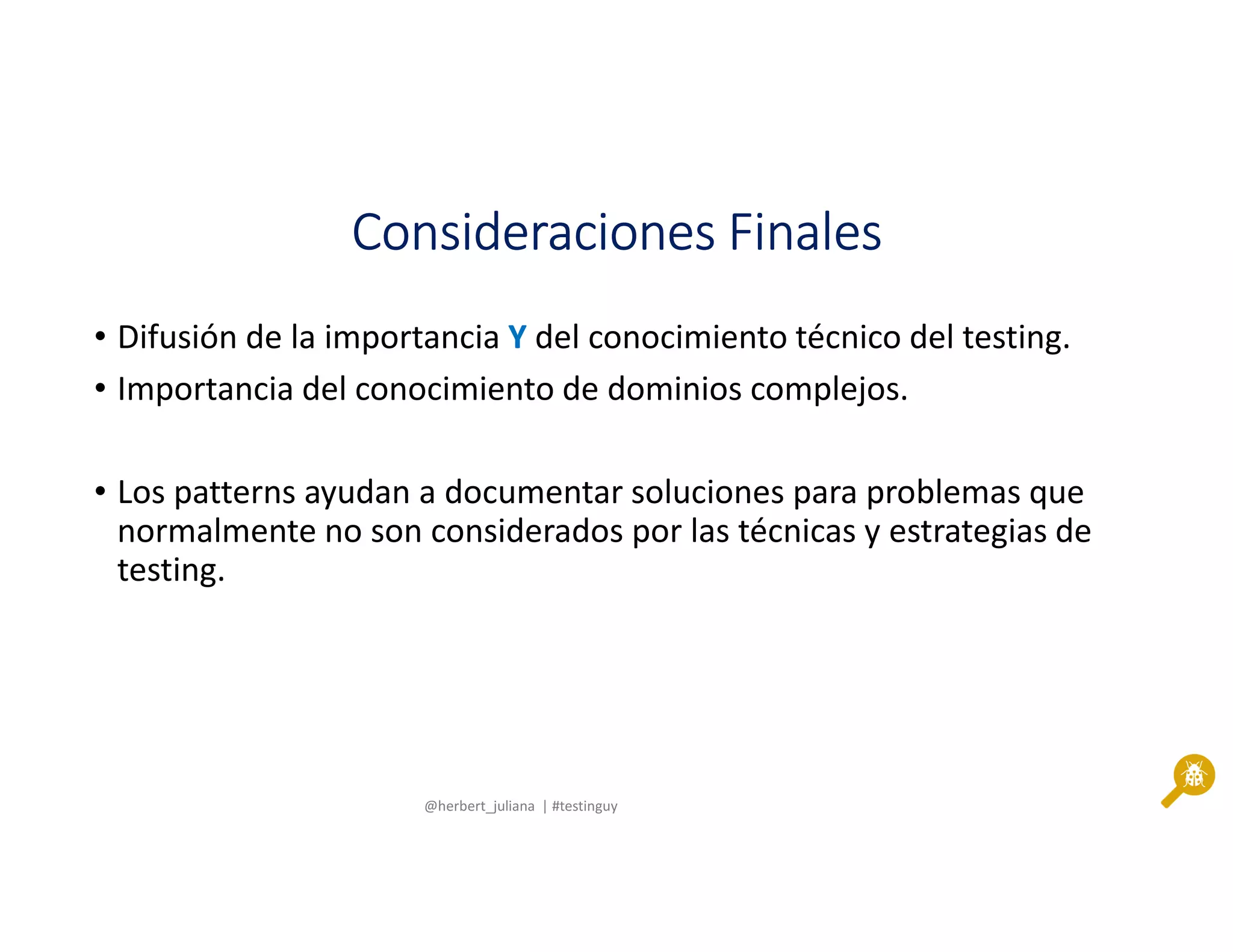 @herbert_juliana | #testinguy
Consideraciones FinalesConsideraciones FinalesConsideraciones FinalesConsideraciones Finales
• Difusión de la importancia Y del conocimiento técnico del testing.
• Importancia del conocimiento de dominios complejos.
• Los patterns ayudan a documentar soluciones para problemas que
normalmente no son considerados por las técnicas y estrategias de
testing.
 