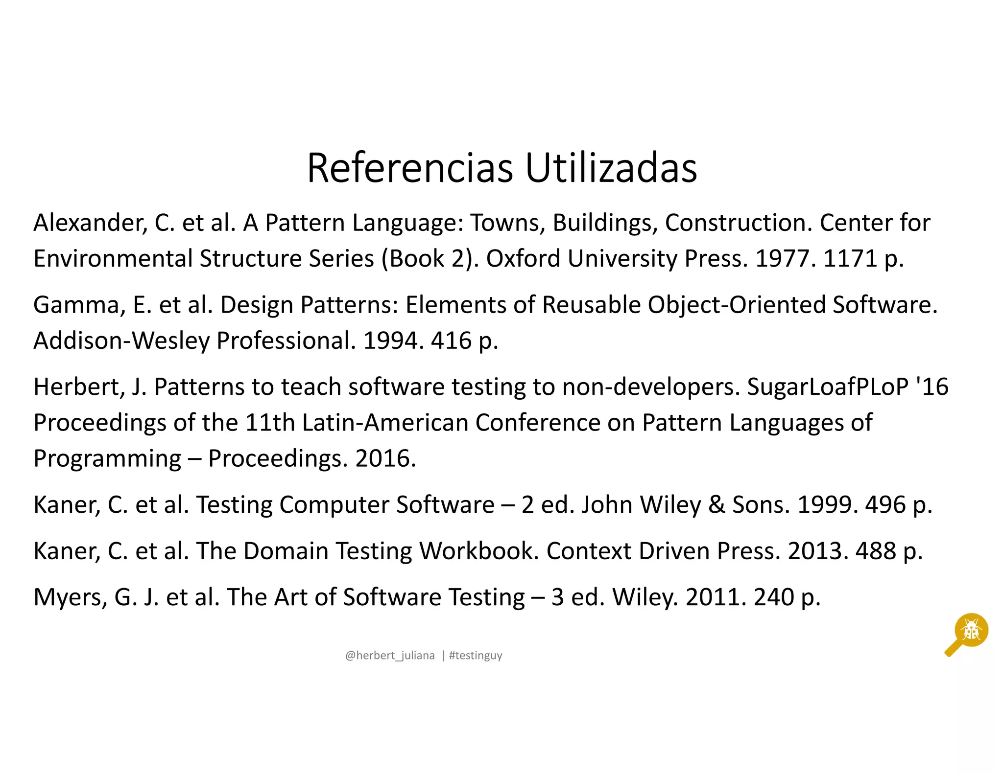 @herbert_juliana | #testinguy
Referencias UtilizadasReferencias UtilizadasReferencias UtilizadasReferencias Utilizadas
Alexander, C. et al. A Pattern Language: Towns, Buildings, Construction. Center for
Environmental Structure Series (Book 2). Oxford University Press. 1977. 1171 p.
Gamma, E. et al. Design Patterns: Elements of Reusable Object-Oriented Software.
Addison-Wesley Professional. 1994. 416 p.
Herbert, J. Patterns to teach software testing to non-developers. SugarLoafPLoP '16
Proceedings of the 11th Latin-American Conference on Pattern Languages of
Programming – Proceedings. 2016.
Kaner, C. et al. Testing Computer Software – 2 ed. John Wiley & Sons. 1999. 496 p.
Kaner, C. et al. The Domain Testing Workbook. Context Driven Press. 2013. 488 p.
Myers, G. J. et al. The Art of Software Testing – 3 ed. Wiley. 2011. 240 p.
 