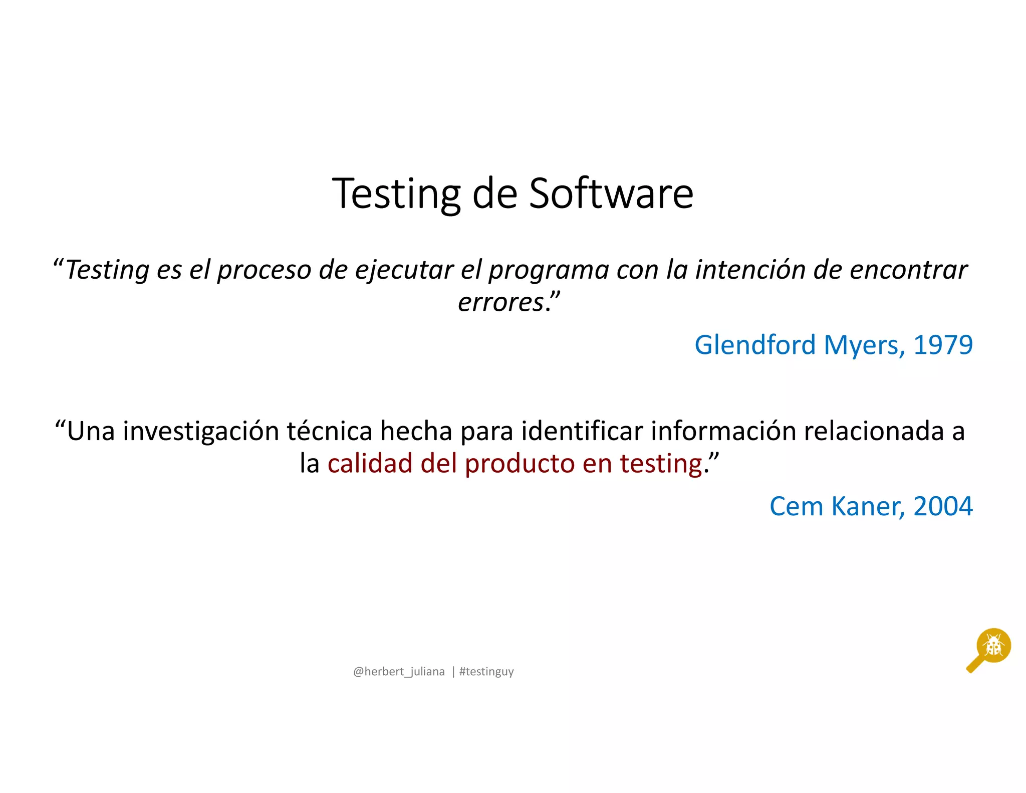 @herbert_juliana | #testinguy
Testing de SoftwareTesting de SoftwareTesting de SoftwareTesting de Software
“Testing es el proceso de ejecutar el programa con la intención de encontrar
errores.”
Glendford Myers, 1979
“Una investigación técnica hecha para identificar información relacionada a
la calidad del producto en testing.”
Cem Kaner, 2004
 