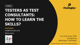 @lisacrispin | #testinguy
TESTERS AS TEST
CONSULTANTS:
HOW TO LEARN THE
SKILLS?
Lisa Crispin
lisa@lisacrispin.com
@lisacrispin
13 y 14 de mayo, 2019
testinguy.org
@testinguy | #testinguy
CHARLA
Copyright 2019 Lisa Crispin & Janet Gregory/Dragonfire
 