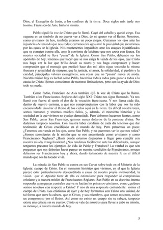 Dios, el Evangelio de Jesús, a los confines de la tierra . Doce siglos más tarde otro
hombre, Francisco de Asís, haría lo mismo.

        Pablo siguió la voz de Cristo que lo llamó. Cayó del caballo y quedó ciego. Esa
ceguera es un símbolo de no querer ver a Dios, de no querer ver el Reino. Nosotros,
como cristianos de hoy, también estamos un poco ciegos. Cerramos los ojos ante las
injusticias del mundo que nos rodea; cerramos los ojos ante la pasividad que mostramos
por las cosas de la Iglesia. Nos mantenemos impasibles ante los ataques injustificados
que se cometen contra ella, ante la corriente de laicismo que nos azota con fuerza. En
nuestra sociedad se lleva “pasar” de la Iglesia. Como San Pablo, debemos ser los
apóstoles de hoy, tenemos que hacer que se nos caiga la venda de los ojos, que Cristo
nos haga ver la luz que brilla desde su rostro y nos haga comprender y hacer
comprender que el mensaje que predicó hace dos mil años sigue teniendo la misma
frescura y actualidad de siempre, que la justicia, el amor, la solidaridad, el perdón y la
caridad, principales valores evangélicos, son cosas que no “pasan” nunca de moda.
Nuestra misión hoy es luchar como Pablo, hacernos todo a todos para ganar a todos a la
causa de Cristo. Somos conscientes de nuestras limitaciones, pero con la ayuda de Dios
todo se puede.

       Como Pablo, Francisco de Asís también oyó la voz de Cristo que lo llamó.
También a los Franciscanos Seglares del siglo XXI Cristo nos sigue llamando. Ya nos
llamó con fuerza al sentir el don de la vocación franciscana. Y nos llama cada día,
dentro de nuestro carisma, a que nos comprometamos con la labor que nos ha sido
encomendada: mostrar el Reino de los cielos aquí en la tierra. Es difícil nuestra tarea,
somos humanos y tenemos muchos fallos, y, además, el momento histórico y la
sociedad en la que vivimos no ayudan demasiado. Pero debemos hacernos fuertes, como
San Pablo, como San Francisco, quienes nunca dudaron de la promesa divina. No
dudemos tampoco nosotros. Con nuestra labor cotidiana de cada día tenemos que dar
testimonio de Cristo crucificado en el mundo de hoy. Pero pensemos un poco:
¿Tenemos una venda en los ojos, como San Pablo, y no queremos ver lo que nos rodea?
¿Somos conscientes de la misión que se nos encomienda como cristianos y como
Franciscanos Seglares? ¿Hasta donde estamos dispuestos a llegar para cumplir con
nuestra misión evangelizadora? ¿Nos rendimos fácilmente ante las dificultades, aunque
tengamos presente los ejemplos de vida de Pablo y Francisco? La verdad es que son
preguntas que nos deberían hacer pensar en nuestra condición de Franciscanos, porque
debemos ser Franciscanos hoy y ahora, dando testimonio de nuestra fe en el difícil
mundo que nos ha tocado vivir.

        La mirada de San Pablo se centra en sus Cartas sobre todo en el Misterio de la
Iglesia: cuerpo de Cristo. En el momento histórico que vivimos, en el que la Iglesia
parece estar particularmente desacreditada a causa de nuestra propia mediocridad, la
visión que el Apóstol tiene de ella es estimulante para responder al compromiso
cristiano y a nuestra misión de Franciscanos Seglares. San Pablo en su doctrina intenta
responder a preguntas centrales que ya se hacían los primeros cristianos, como ¿quiénes
somos nosotros con respecto a Cristo? Y nos da una respuesta contundente: somos el
cuerpo de Cristo. Los cristianos de ayer y de hoy formamos con Cristo una unidad, de
tal forma que entre la cabeza, que es Cristo, y sus miembros, que somos nosotros, existe
un compromiso por el Reino. Así como no existe un cuerpo sin su cabeza, tampoco
existe una cabeza sin su cuerpo. Cristo se vale de nosotros para llevar a cabo su misión,
su mensaje, a nuestro mundo de hoy.


                                                                                        3
 