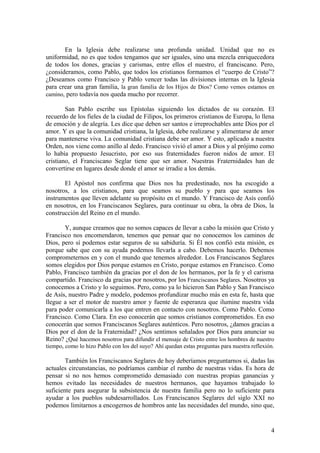 En la Iglesia debe realizarse una profunda unidad. Unidad que no es
uniformidad, no es que todos tengamos que ser iguales, sino una mezcla enriquecedora
de todos los dones, gracias y carismas, entre ellos el nuestro, el franciscano. Pero,
¿consideramos, como Pablo, que todos los cristianos formamos el “cuerpo de Cristo”?
¿Deseamos como Francisco y Pablo vencer todas las divisiones internas en la Iglesia
para crear una gran familia, la gran familia de los Hijos de Dios? Como vemos estamos en
camino, pero todavía nos queda mucho por recorrer.

        San Pablo escribe sus Epístolas siguiendo los dictados de su corazón. El
recuerdo de los fieles de la ciudad de Filipos, los primeros cristianos de Europa, lo llena
de emoción y de alegría. Les dice que deben ser santos e irreprochables ante Dios por el
amor. Y es que la comunidad cristiana, la Iglesia, debe realizarse y alimentarse de amor
para mantenerse viva. La comunidad cristiana debe ser amor. Y esto, aplicado a nuestra
Orden, nos viene como anillo al dedo. Francisco vivió el amor a Dios y al prójimo como
lo había propuesto Jesucristo, por eso sus fraternidades fueron nidos de amor. El
cristiano, el Franciscano Seglar tiene que ser amor. Nuestras Fraternidades han de
convertirse en lugares desde donde el amor se irradie a los demás.

       El Apóstol nos confirma que Dios nos ha predestinado, nos ha escogido a
nosotros, a los cristianos, para que seamos su pueblo y para que seamos los
instrumentos que lleven adelante su propósito en el mundo. Y Francisco de Asís confió
en nosotros, en los Franciscanos Seglares, para continuar su obra, la obra de Dios, la
construcción del Reino en el mundo.

       Y, aunque creamos que no somos capaces de llevar a cabo la misión que Cristo y
Francisco nos encomendaron, tenemos que pensar que no conocemos los caminos de
Dios, pero sí podemos estar seguros de su sabiduría. Si Él nos confió esta misión, es
porque sabe que con su ayuda podemos llevarla a cabo. Debemos hacerlo. Debemos
comprometernos en y con el mundo que tenemos alrededor. Los Franciscanos Seglares
somos elegidos por Dios porque estamos en Cristo, porque estamos en Francisco. Como
Pablo, Francisco también da gracias por el don de los hermanos, por la fe y el carisma
compartido. Francisco da gracias por nosotros, por los Franciscanos Seglares. Nosotros ya
conocemos a Cristo y lo seguimos. Pero, como ya lo hicieron San Pablo y San Francisco
de Asís, nuestro Padre y modelo, podemos profundizar mucho más en esta fe, hasta que
llegue a ser el motor de nuestro amor y fuente de esperanza que ilumine nuestra vida
para poder comunicarla a los que entren en contacto con nosotros. Como Pablo. Como
Francisco. Como Clara. En eso conocerán que somos cristianos comprometidos. En eso
conocerán que somos Franciscanos Seglares auténticos. Pero nosotros, ¿damos gracias a
Dios por el don de la Fraternidad? ¿Nos sentimos señalados por Dios para anunciar su
Reino? ¿Qué hacemos nosotros para difundir el mensaje de Cristo entre los hombres de nuestro
tiempo, como lo hizo Pablo con los del suyo? Ahí quedan estas preguntas para nuestra reflexión.

        También los Franciscanos Seglares de hoy deberíamos preguntarnos si, dadas las
actuales circunstancias, no podríamos cambiar el rumbo de nuestras vidas. Es hora de
pensar si no nos hemos comprometido demasiado con nuestras propias ganancias y
hemos evitado las necesidades de nuestros hermanos, que hayamos trabajado lo
suficiente para asegurar la subsistencia de nuestra familia pero no lo suficiente para
ayudar a los pueblos subdesarrollados. Los Franciscanos Seglares del siglo XXI no
podemos limitarnos a encogernos de hombros ante las necesidades del mundo, sino que,


                                                                                             4
 