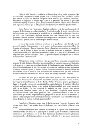 Pablo se sabía llamado a proclamar el Evangelio a todos: judíos y paganos. No
era tarea fácil compaginar a ambos grupos, pero el mensaje de Cristo, que había venido
para salvar a todos los hombres, no podía estar limitado por fronteras culturales,
nacionales o religiosas de ningún tipo. Éste es el programa de misión al que debe
orientarse siempre y sin cesar la Iglesia, en especial en estos últimos tiempos, dando testimonio
de la riqueza del mensaje que no debe guardar, sino publicar por el mundo que nos rodea.

        Como Pablo, los Franciscanos Seglares debemos vivir tan profundamente el
misterio de Cristo que no podamos callarlo. Predicarlo nos ha de servir como el mejor
de los premios, pues imitamos así al propio Jesús, al propio Pablo y al propio Francisco
de Asís. Los Franciscanos Seglares tenemos que estar convencidos del don que
poseemos, del don recibido, y debemos sentir impulsos de comunicarlo a los otros. No
es un tesoro a guardar, sino es un tesoro para darlo a conocer.

        El móvil de nuestra misión de apóstoles a la que hemos sido llamados es el
propio Evangelio. Nuestra misión es la de poner a los hombres en contacto con Dios. La
fe es dar a los demás y darse a los demás. Pablo y Francisco nos enseñan un modelo de
vida: la vida de Cristo. Y ahora nos toca a nosotros pensar en lo siguiente: ¿Somos
conscientes de cuál es la misión del Franciscano Seglar en el siglo XXI? ¿Hacemos todo
lo posible para ganar a todos para Cristo? ¿Esperamos alguna recompensa por la misión
a la que hemos sido llamados?

        Pablo propone imitar su estilo de vida, que en el fondo no es otra cosa que imitar
el estilo de vida de Jesús. Nosotros tenemos también el ejemplo muy cerca. Basta con
reflejarnos en el espejo que nos ofrece la vida de San Francisco y de Santa Clara. Como
dijo el Ministro General de los Franciscanos, el claustro de los Franciscanos Seglares es
el mundo, es nuestra gente, es nuestra familia, en nuestro entorno, es nuestro trabajo, por
eso debemos llevar un modo de vida, de acuerdo con nuestro carisma, que haga notar que
seguimos las huellas del Crucificado. Sólo así sabrán que somos y seguimos a Francisco.

        San Pablo nos dice que lo hagamos todo “para gloria de Dios”. Esto supone no
ser motivo de escándalo, de discordia, no sembrar división, contentar a todos en todo,
no buscar el propio bien sino el de los demás. Pablo y Francisco quieren que hagamos
llegar el Evangelio a todos con nuestras palabras y con el ejemplo de nuestras vidas. Ser
apóstol, ser Franciscano Seglar, es ser modelo de la comunidad, tener como norma de
vida la de Cristo. En esto conocerá la sociedad en que vivimos, que somos
Franciscanos. Nosotros, como Pablo y como Francisco, ¿dirigimos todas nuestras
acciones cotidianas a una mayor gloria de Dios? ¿Procuramos buscar el bien de los
demás antes que nuestro propio beneficio? ¿Seguimos el modelo de vida de San Pablo y
de San Francisco? ¿Buscamos con nuestra actitud y con nuestra vida ser sembradores de
amor, de paz y de bien en el círculo que nos rodea?

        En definitiva: Nosotros somos parte de Pablo, parte de Francisco. Somos un solo
cuerpo unido al de Cristo, unidos dentro de la Iglesia, que, como Madre y Maestra, nos
acoge.
        Pablo se sentía unido a los corintios en Cristo y en el Espíritu. Los cristianos nos
sentimos unidos a Cristo y a su Iglesia por su palabra y por el bautismo. Francisco se
sentía unido a sus hermanos por el don de la fraternidad. Los Franciscanos Seglares nos
sentimos unidos a la Orden por el don de nuestra profesión. Y es que existe una íntima



                                                                                               6
 