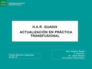 H.A.R. GUADIXH.A.R. GUADIX
ACTUALIZACIÓN EN PRÁCTICAACTUALIZACIÓN EN PRÁCTICA
TRANSFUSIONALTRANSFUSIONAL
Dra. Amparo Reyes
S. Urgencias.
Dr. Jesús García
Hematología. Biotecnología.
Charla Servicio Urgencias
30.05.12
 