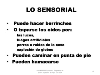 LO SENSORIAL
• Puede hacer berrinches
• O taparse los oídos por:
las luces,
fuegos artificiales
perros o ruidos de la casa
explosión de globos
• Pueden caminar en punta de pie
• Pueden hamacarse
Psic.Mariela Gavranic. Programa de
apoyo a padres de hijos con TEA
11
 