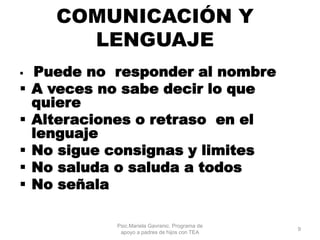 COMUNICACIÓN Y
LENGUAJE
 Puede no responder al nombre
 A veces no sabe decir lo que
quiere
 Alteraciones o retraso en el
lenguaje
 No sigue consignas y limites
 No saluda o saluda a todos
 No señala
Psic.Mariela Gavranic. Programa de
apoyo a padres de hijos con TEA
9
 