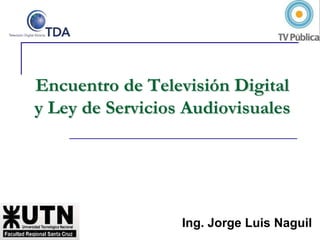 Encuentro de Televisión Digital y Ley de Servicios Audiovisuales Ing. Jorge Luis Naguil 