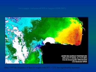 An example: variation of SST at August (1948-2007)




                          Nº DAYS in AUGUST with SST> 22-23-24 ºC




                                         Years: 1948 - 2007


Since 1988 the frequency of days in August with SST > 22ºC has significantly increased.
 