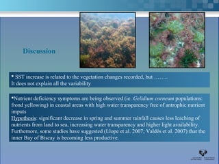 Discussion


 SST increase is related to the vegetation changes recorded, but ……..
It does not explain all the variability

Nutrient deficiency symptoms are being observed (ie. Gelidium corneum populations:
frond yellowing) in coastal areas with high water transparency free of antrophic nutrient
imputs
Hypothesis: significant decrease in spring and summer rainfall causes less leaching of
nutrients from land to sea, increasing water transparency and higher light availability.
Furthernore, some studies have suggested (Llope et al. 2007; Valdés et al. 2007) that the
inner Bay of Biscay is becoming less productive.
 