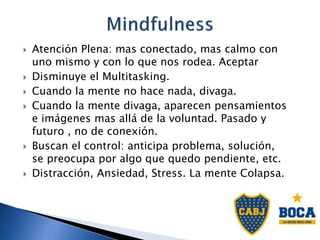 Atención Plena: mas conectado, mas calmo con
uno mismo y con lo que nos rodea. Aceptar
 Disminuye el Multitasking.
 Cuando la mente no hace nada, divaga.
 Cuando la mente divaga, aparecen pensamientos
e imágenes mas allá de la voluntad. Pasado y
futuro , no de conexión.
 Buscan el control: anticipa problema, solución,
se preocupa por algo que quedo pendiente, etc.
 Distracción, Ansiedad, Stress. La mente Colapsa.
 
